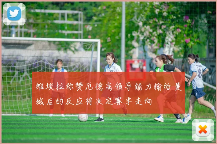 维埃拉称赞厄德高领导能力输给曼城后的反应将决定赛季走向