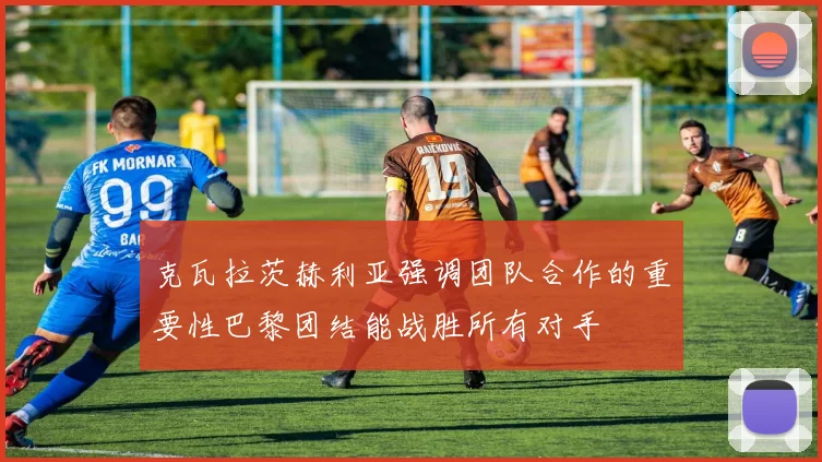 克瓦拉茨赫利亚强调团队合作的重要性巴黎团结能战胜所有对手
