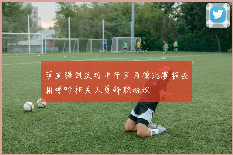 萨里强烈反对中午罗马德比赛程安排呼吁相关人员辞职抗议