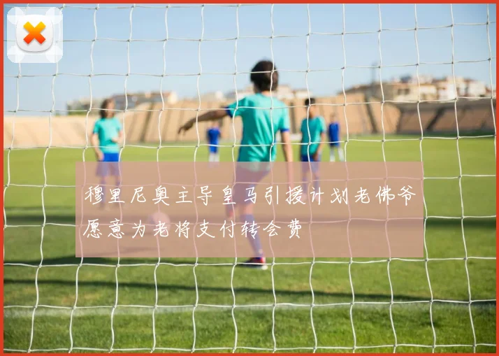 穆里尼奥主导皇马引援计划老佛爷愿意为老将支付转会费