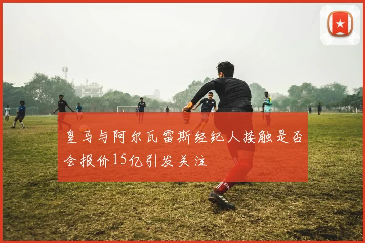 皇马与阿尔瓦雷斯经纪人接触是否会报价15亿引发关注