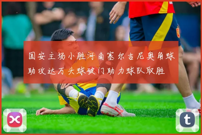 国安主场小胜河南塞尔吉尼奥角球助攻达万头球破门助力球队取胜
