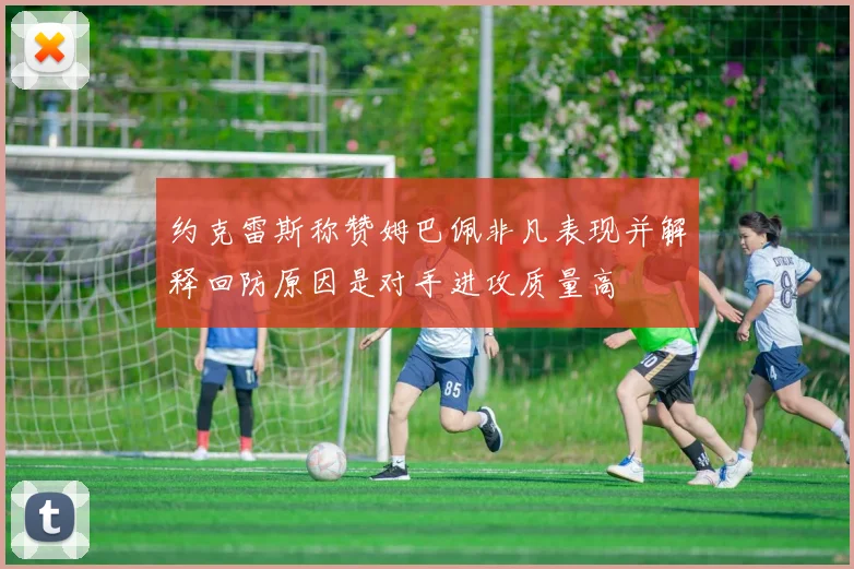 约克雷斯称赞姆巴佩非凡表现并解释回防原因是对手进攻质量高
