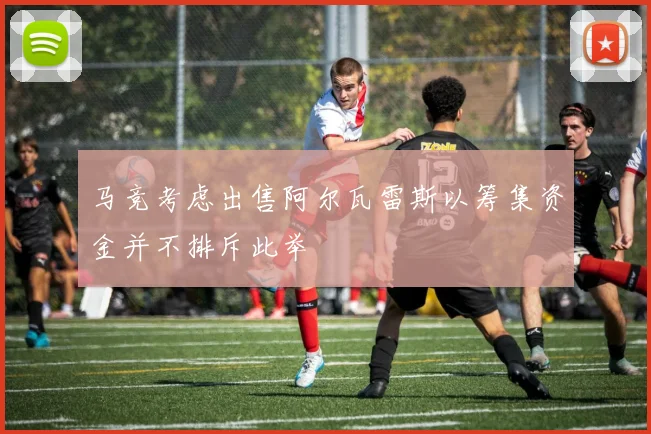 马竞考虑出售阿尔瓦雷斯以筹集资金并不排斥此举
