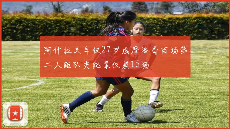 阿什拉夫年仅27岁成摩洛哥百场第二人距队史纪录仅差15场