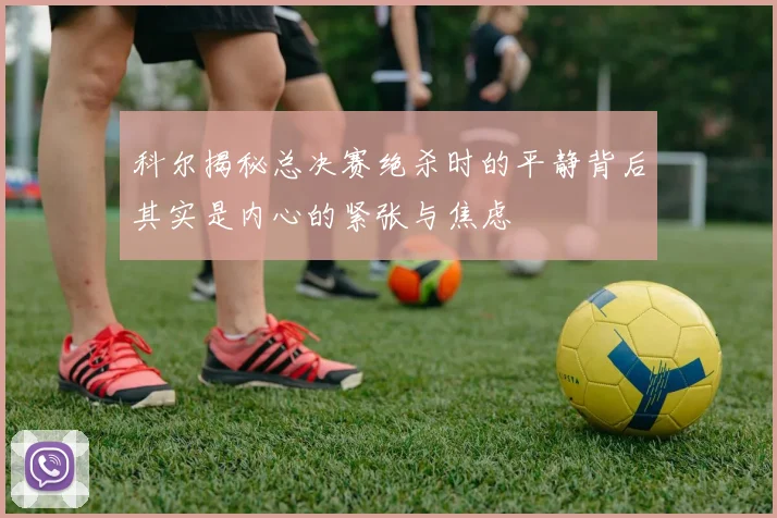 科尔揭秘总决赛绝杀时的平静背后其实是内心的紧张与焦虑