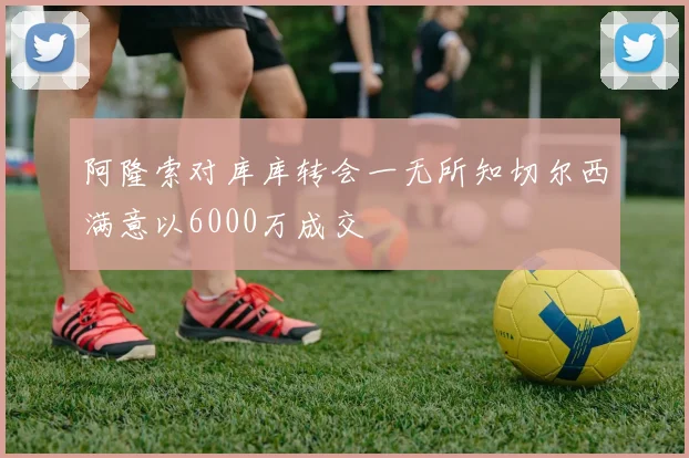 阿隆索对库库转会一无所知切尔西满意以6000万成交