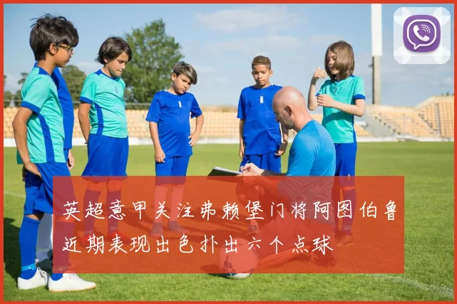 英超意甲关注弗赖堡门将阿图伯鲁近期表现出色扑出六个点球