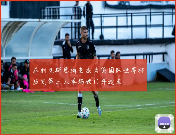 菲利克斯恩梅查成为德国队世界杯历史第三人单场破门并造点
