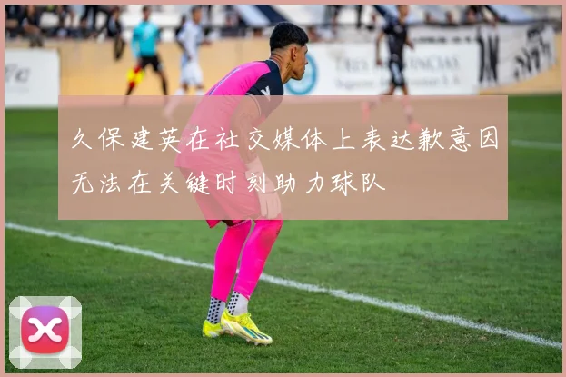 久保建英在社交媒体上表达歉意因无法在关键时刻助力球队