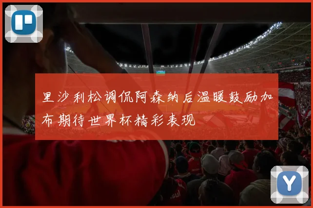 里沙利松调侃阿森纳后温暖鼓励加布期待世界杯精彩表现