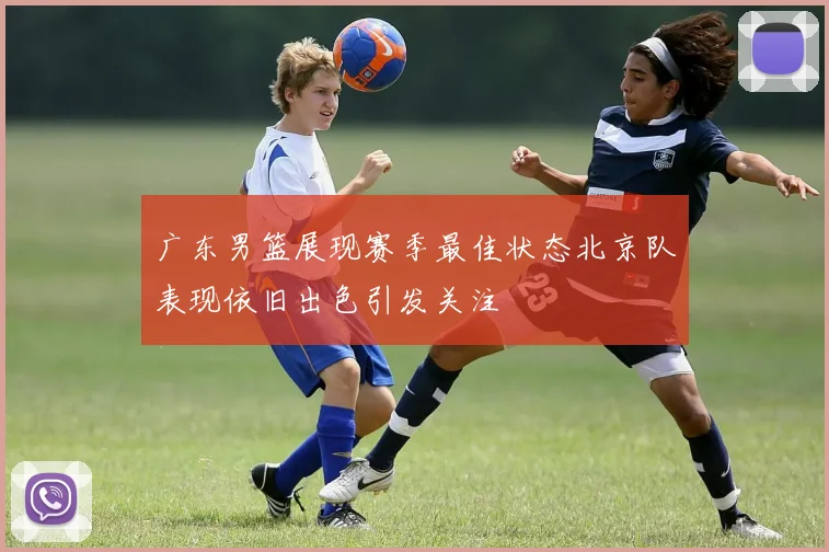 广东男篮展现赛季最佳状态北京队表现依旧出色引发关注