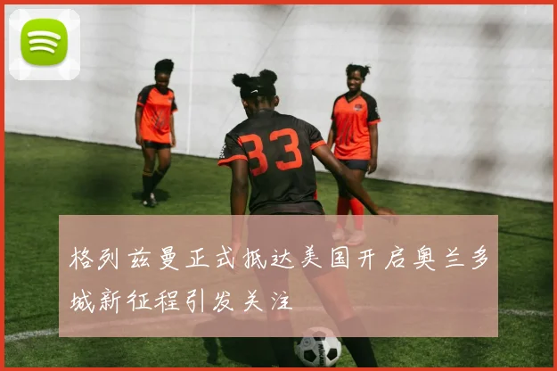 格列兹曼正式抵达美国开启奥兰多城新征程引发关注