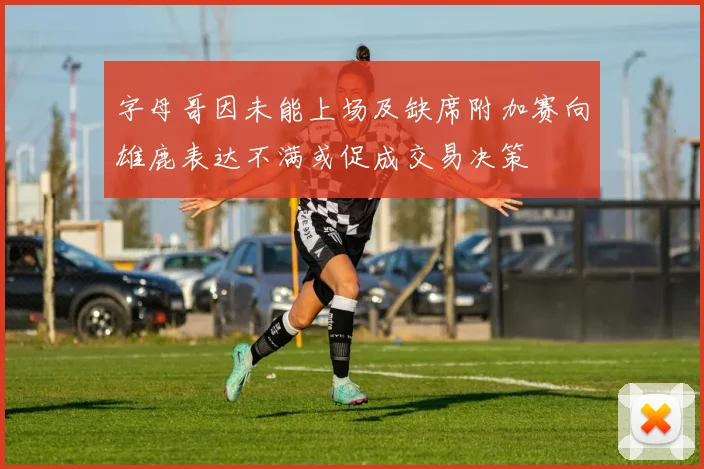 字母哥因未能上场及缺席附加赛向雄鹿表达不满或促成交易决策