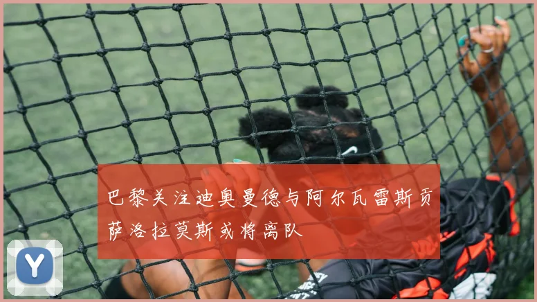 巴黎关注迪奥曼德与阿尔瓦雷斯贡萨洛拉莫斯或将离队
